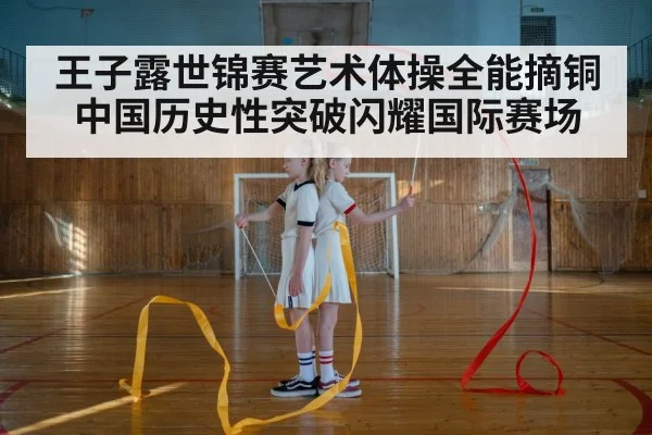 王子露世锦赛艺术体操全能摘铜 中国历史性突破闪耀国际赛场